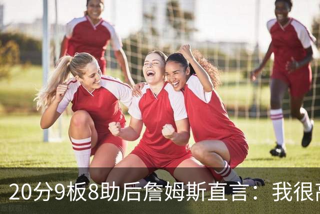 20分9板8助后詹姆斯直言：我很高兴做了来这里的决定